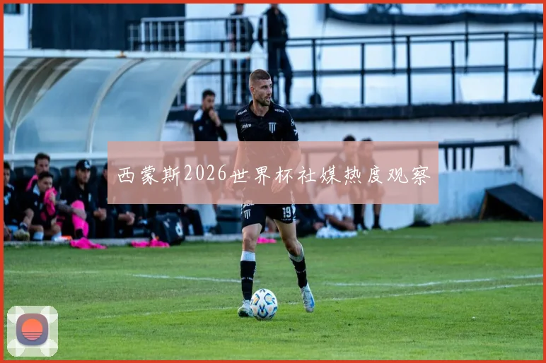 西蒙斯2026世界杯社媒热度观察