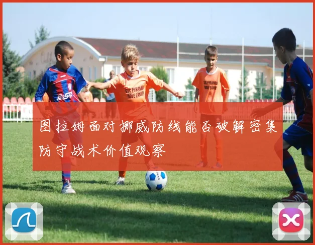图拉姆面对挪威防线能否破解密集防守战术价值观察