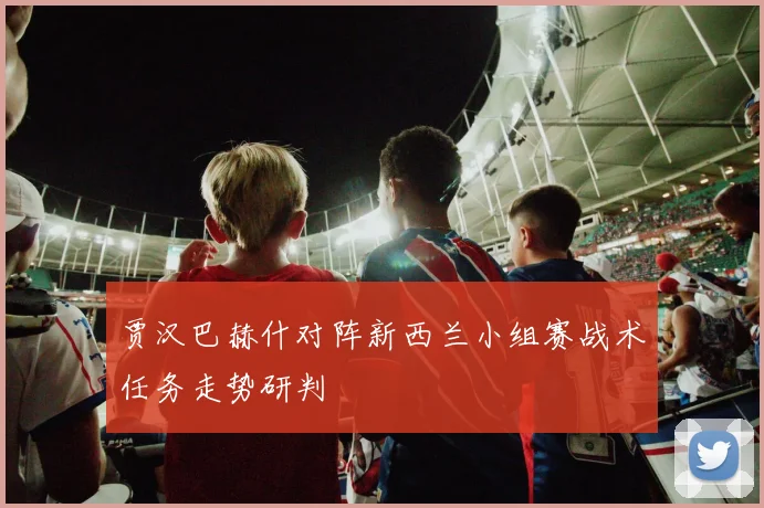 贾汉巴赫什对阵新西兰小组赛战术任务走势研判
