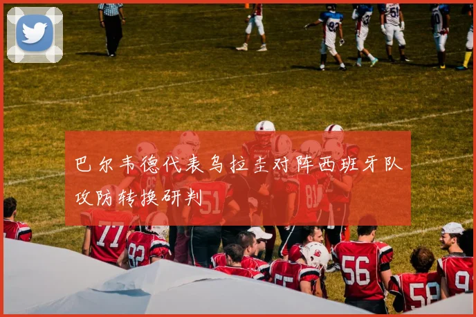 巴尔韦德代表乌拉圭对阵西班牙队攻防转换研判