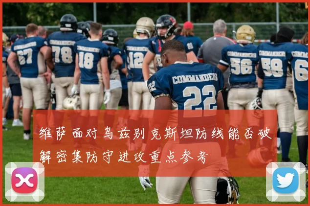 维萨面对乌兹别克斯坦防线能否破解密集防守进攻重点参考