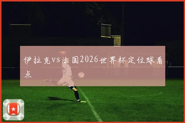 伊拉克vs法国2026世界杯定位球看点