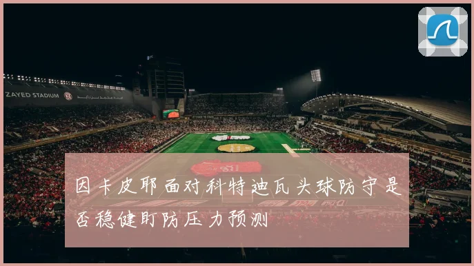 因卡皮耶面对科特迪瓦头球防守是否稳健盯防压力预测