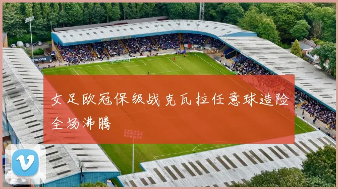 女足欧冠保级战克瓦拉任意球造险全场沸腾
