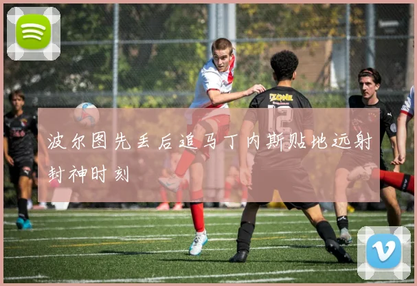 波尔图先丢后追马丁内斯贴地远射封神时刻
