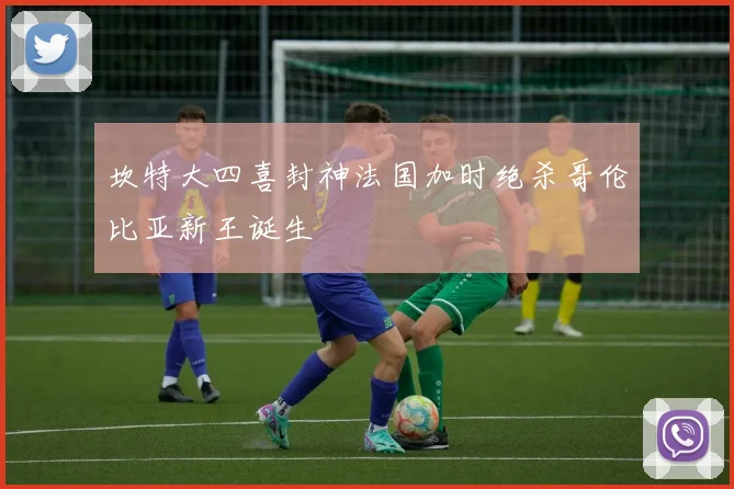 坎特大四喜封神法国加时绝杀哥伦比亚新王诞生