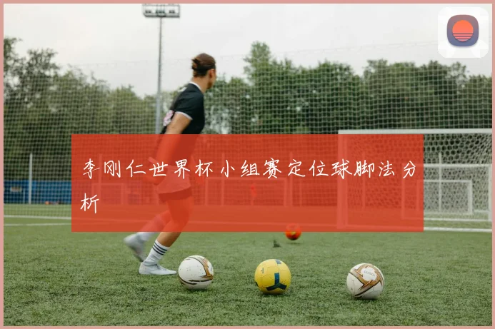 李刚仁世界杯小组赛定位球脚法分析