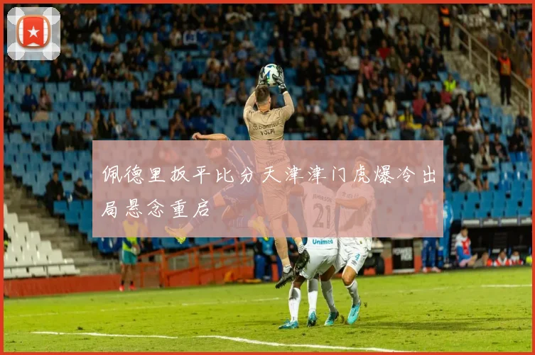 佩德里扳平比分天津津门虎爆冷出局悬念重启