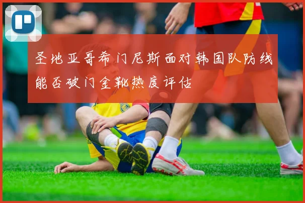 圣地亚哥希门尼斯面对韩国队防线能否破门金靴热度评估
