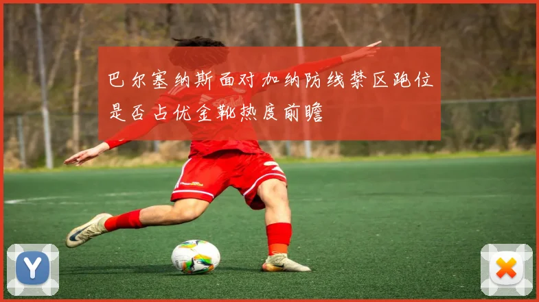 巴尔塞纳斯面对加纳防线禁区跑位是否占优金靴热度前瞻