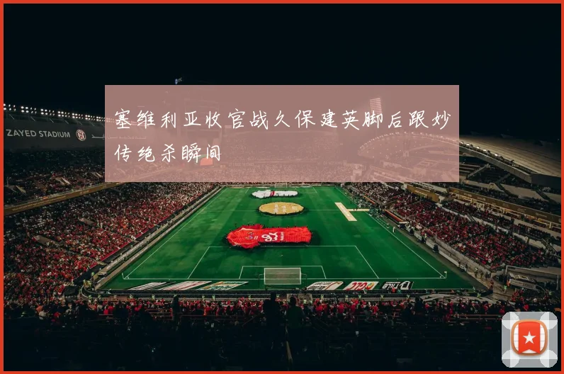 塞维利亚收官战久保建英脚后跟妙传绝杀瞬间