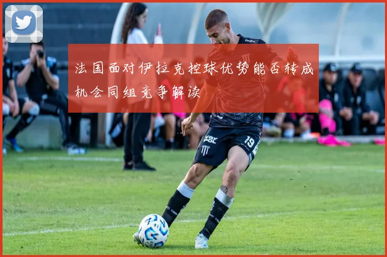 法国面对伊拉克控球优势能否转成机会同组竞争解读