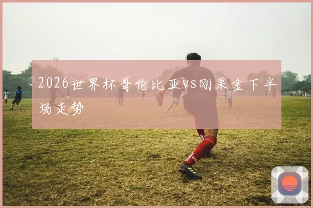 2026世界杯哥伦比亚vs刚果金下半场走势