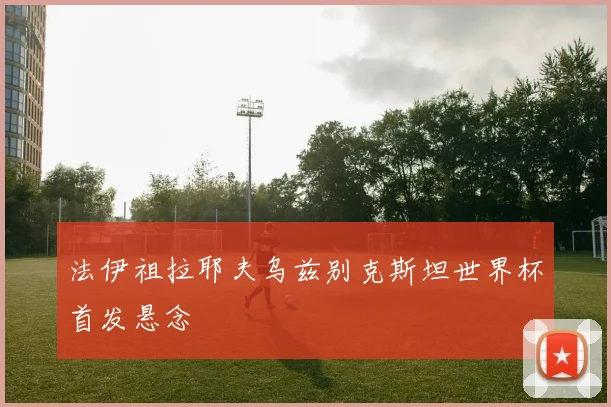 法伊祖拉耶夫乌兹别克斯坦世界杯首发悬念