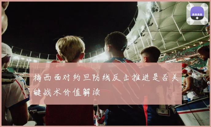 梅西面对约旦防线反击推进是否关键战术价值解读