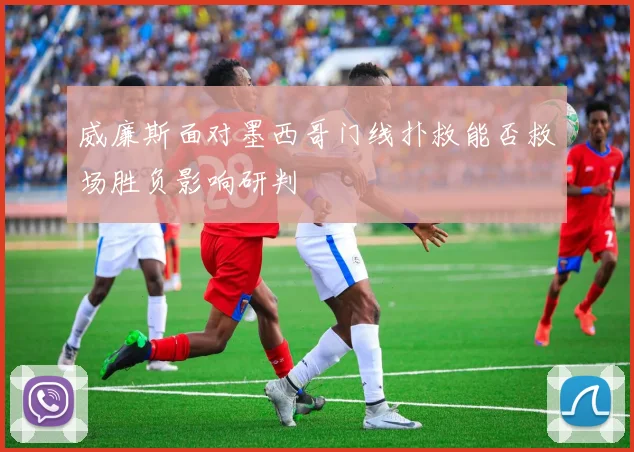 威廉斯面对墨西哥门线扑救能否救场胜负影响研判