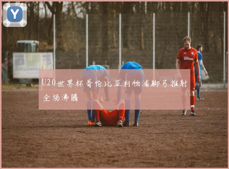 U20世界杯哥伦比亚利物浦脚弓推射全场沸腾