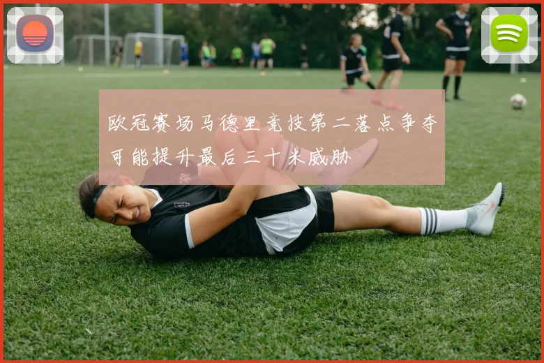 欧冠赛场马德里竞技第二落点争夺可能提升最后三十米威胁