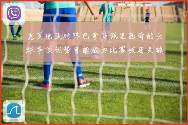 克罗地亚对阵巴拿马佩里西奇的头球争顶优势可能成为比赛破局关键