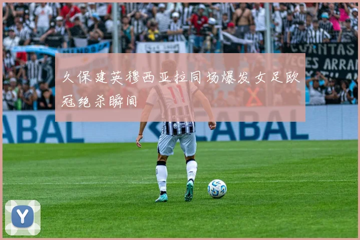 久保建英穆西亚拉同场爆发女足欧冠绝杀瞬间