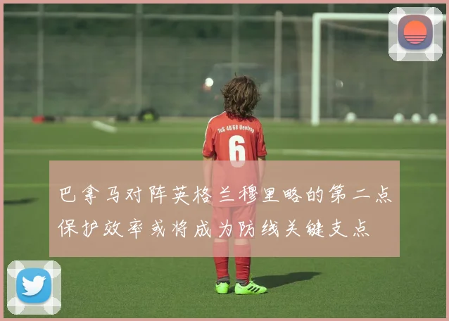 巴拿马对阵英格兰穆里略的第二点保护效率或将成为防线关键支点
