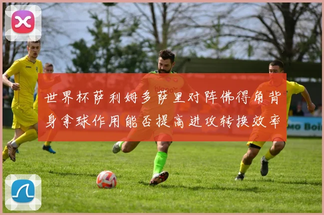 世界杯萨利姆多萨里对阵佛得角背身拿球作用能否提高进攻转换效率