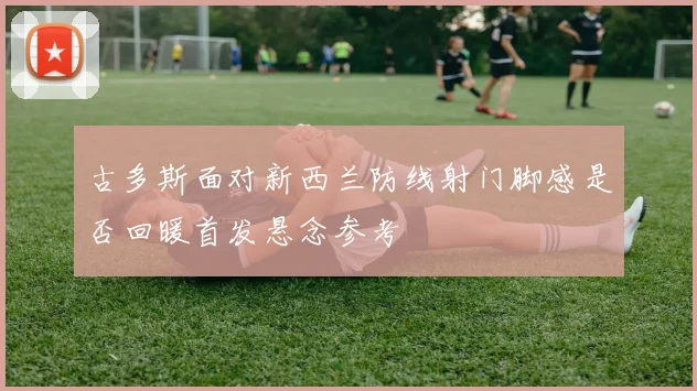 古多斯面对新西兰防线射门脚感是否回暖首发悬念参考