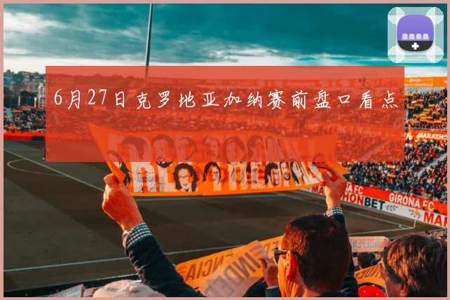 6月27日克罗地亚加纳赛前盘口看点