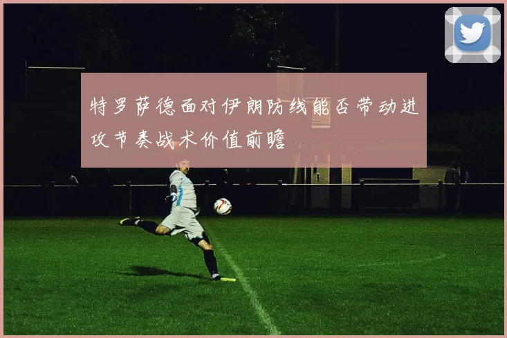 特罗萨德面对伊朗防线能否带动进攻节奏战术价值前瞻
