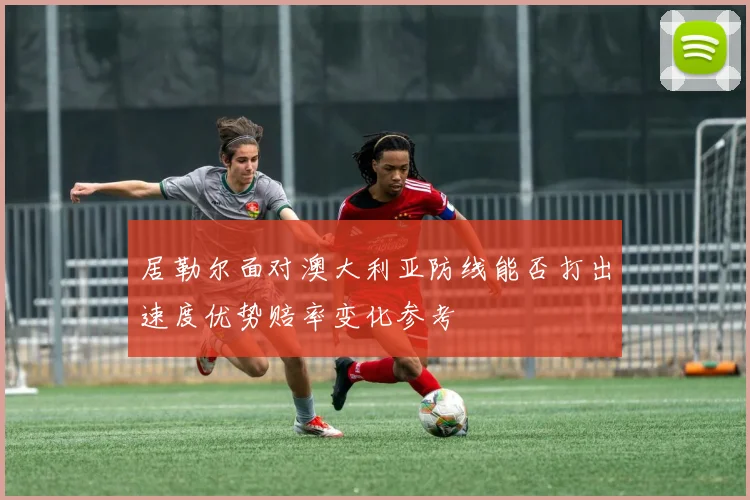 居勒尔面对澳大利亚防线能否打出速度优势赔率变化参考