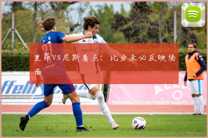里昂vs尼斯看点：比分未必反映场面