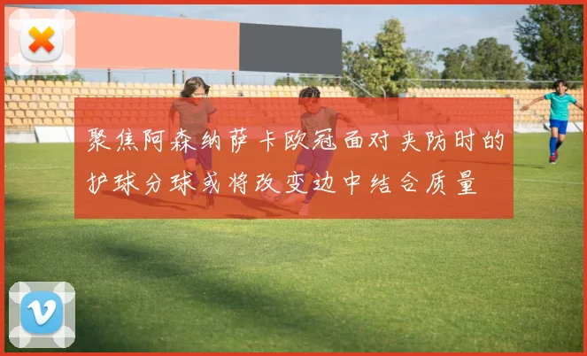 聚焦阿森纳萨卡欧冠面对夹防时的护球分球或将改变边中结合质量
