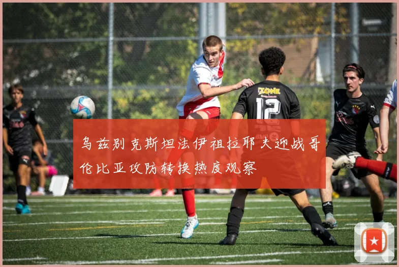 乌兹别克斯坦法伊祖拉耶夫迎战哥伦比亚攻防转换热度观察