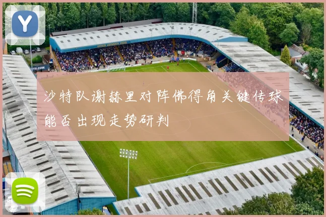 沙特队谢赫里对阵佛得角关键传球能否出现走势研判