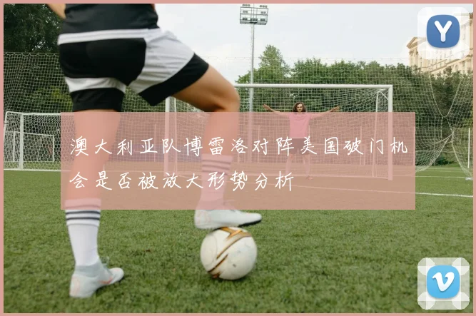 澳大利亚队博雷洛对阵美国破门机会是否被放大形势分析