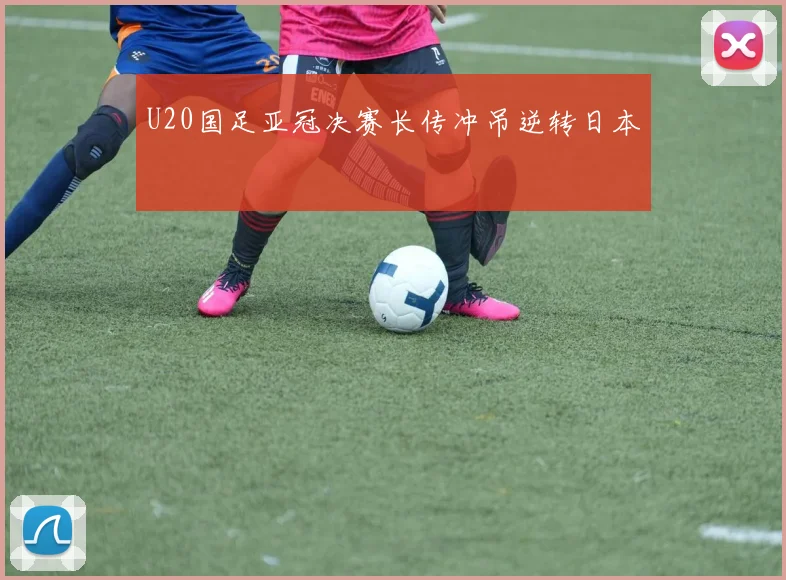 U20国足亚冠决赛长传冲吊逆转日本