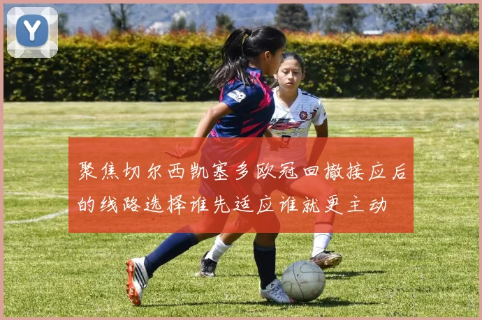 聚焦切尔西凯塞多欧冠回撤接应后的线路选择谁先适应谁就更主动