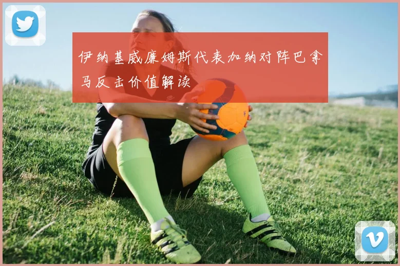 伊纳基威廉姆斯代表加纳对阵巴拿马反击价值解读