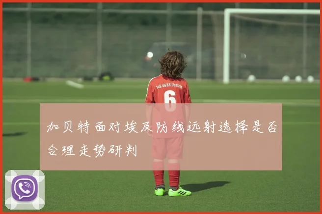 加贝特面对埃及防线远射选择是否合理走势研判