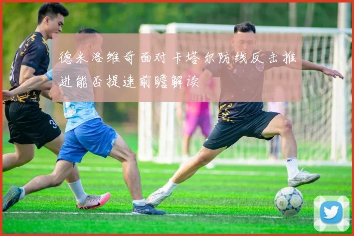 德米洛维奇面对卡塔尔防线反击推进能否提速前瞻解读