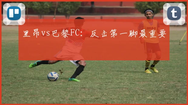 里昂vs巴黎FC：反击第一脚最重要