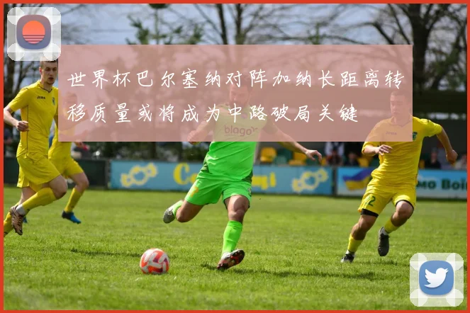 世界杯巴尔塞纳对阵加纳长距离转移质量或将成为中路破局关键