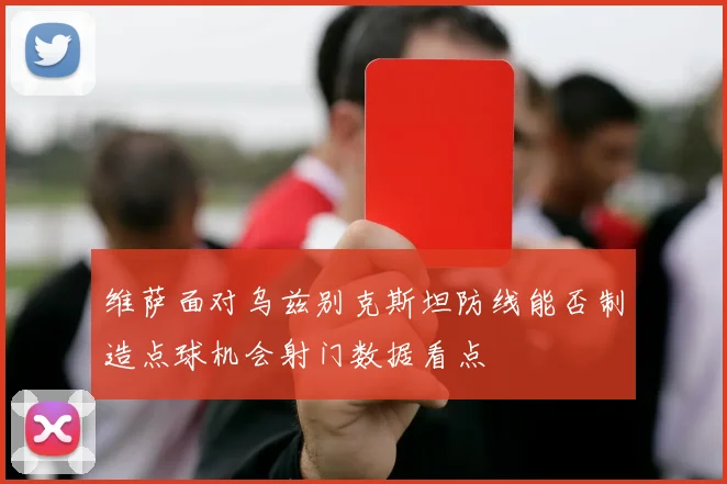维萨面对乌兹别克斯坦防线能否制造点球机会射门数据看点
