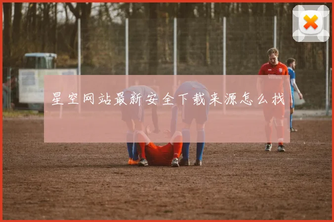 星空网站最新安全下载来源怎么找